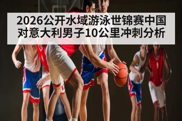 2026公开水域游泳世锦赛中国对意大利男子10公里冲刺分析